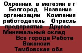 Охранник. в магазин в г. Белгород › Название организации ­ Компания-работодатель › Отрасль предприятия ­ Другое › Минимальный оклад ­ 11 000 - Все города Работа » Вакансии   . Тамбовская обл.,Моршанск г.